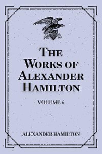 The Works of Alexander Hamilton: Volume 6
