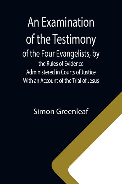 An Examination of the Testimony of the Four Evangelists, by the Rules of Evidence Administered in Courts of Justice; With an Account of the Trial of Jesus