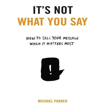 It’s Not What You Say Lib/E: How to Sell Your Message When It Matters Most