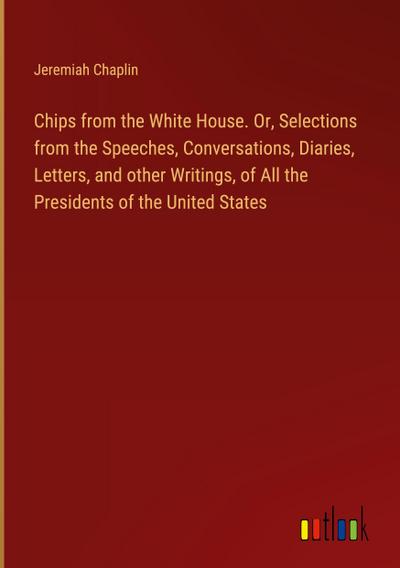 Chips from the White House. Or, Selections from the Speeches, Conversations, Diaries, Letters, and other Writings, of All the Presidents of the United States