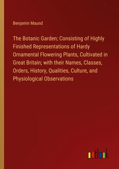 The Botanic Garden; Consisting of Highly Finished Representations of Hardy Ornamental Flowering Plants, Cultivated in Great Britain; with their Names, Classes, Orders, History, Qualities, Culture, and Physiological Observations