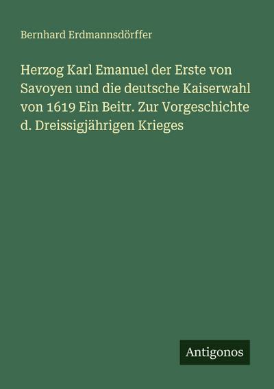 Herzog Karl Emanuel der Erste von Savoyen und die deutsche Kaiserwahl von 1619 Ein Beitr. Zur Vorgeschichte d. Dreissigjährigen Krieges