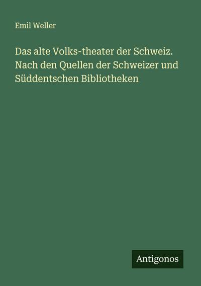 Das alte Volks-theater der Schweiz. Nach den Quellen der Schweizer und Süddentschen Bibliotheken