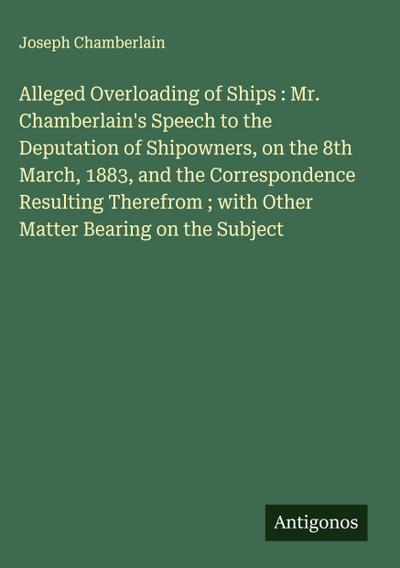 Alleged Overloading of Ships : Mr. Chamberlain’s Speech to the Deputation of Shipowners, on the 8th March, 1883, and the Correspondence Resulting Therefrom ; with Other Matter Bearing on the Subject