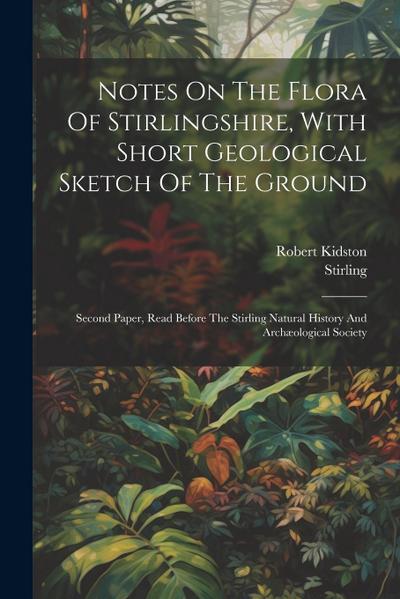 Notes On The Flora Of Stirlingshire, With Short Geological Sketch Of The Ground: Second Paper, Read Before The Stirling Natural History And Archæologi