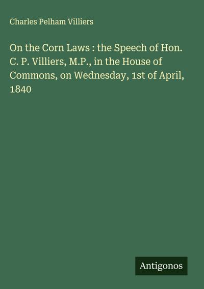 On the Corn Laws : the Speech of Hon. C. P. Villiers, M.P., in the House of Commons, on Wednesday, 1st of April, 1840
