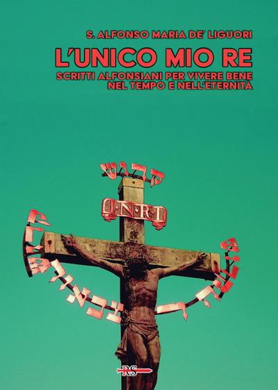 L’ unico mio re. Scritti alfonsiani per vivere bene nel tempo e nell’eternità