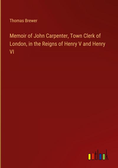 Memoir of John Carpenter, Town Clerk of London, in the Reigns of Henry V and Henry VI