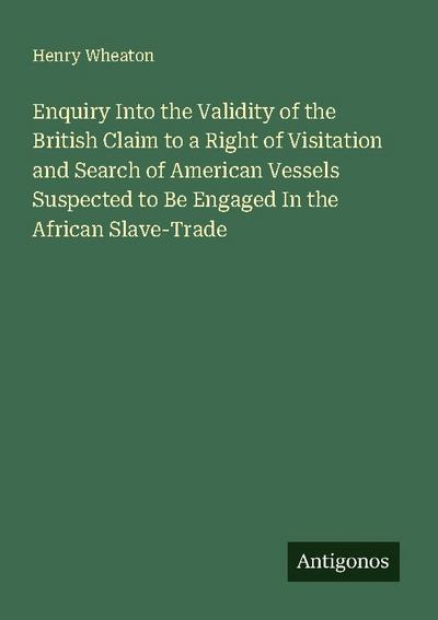 Enquiry Into the Validity of the British Claim to a Right of Visitation and Search of American Vessels Suspected to Be Engaged In the African Slave-Trade