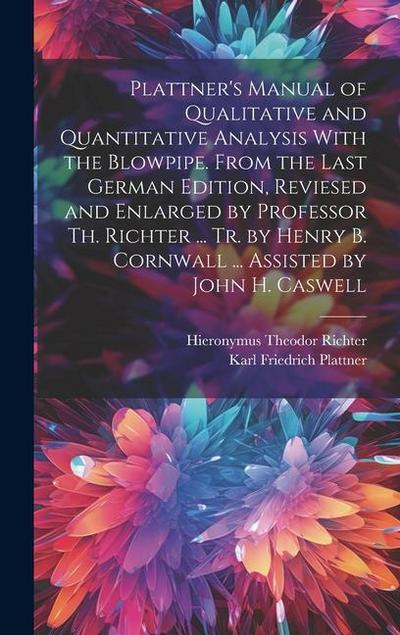 Plattner’s Manual of Qualitative and Quantitative Analysis With the Blowpipe. From the Last German Edition, Reviesed and Enlarged by Professor Th. Richter ... Tr. by Henry B. Cornwall ... Assisted by John H. Caswell