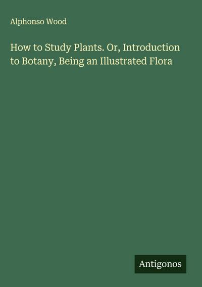 How to Study Plants. Or, Introduction to Botany, Being an Illustrated Flora