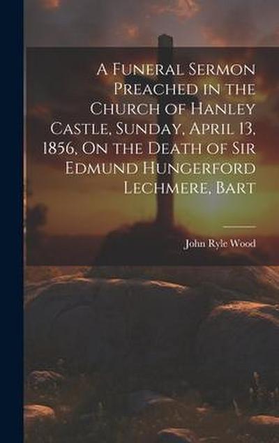 A Funeral Sermon Preached in the Church of Hanley Castle, Sunday, April 13, 1856, On the Death of Sir Edmund Hungerford Lechmere, Bart