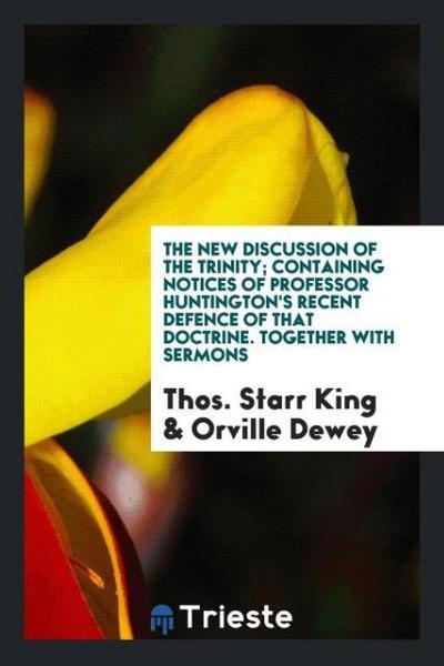 The new discussion of the Trinity; containing notices of Professor Huntington’s recent defence of that doctrine. Together with sermons