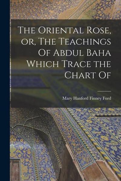 The Oriental Rose, or, The Teachings Of Abdul Baha Which Trace the Chart Of