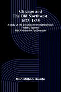 Chicago and the Old Northwest, 1673-1835; A study of the evolution of the northwestern frontier, together with a history of Fort Dearborn