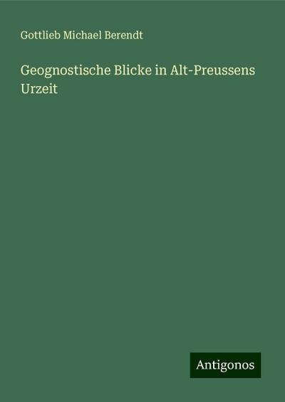 Berendt, G: Geognostische Blicke in Alt-Preussens Urzeit