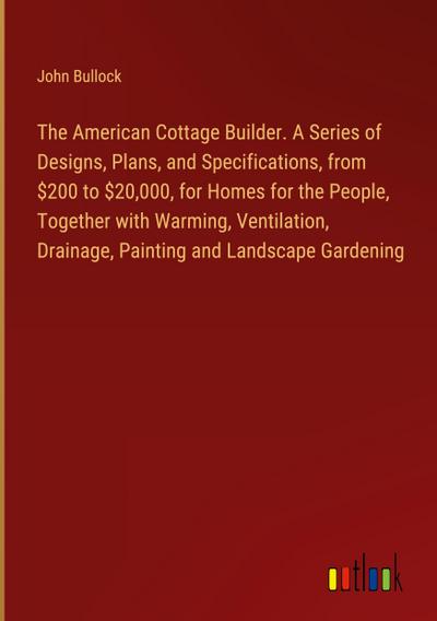 The American Cottage Builder. A Series of Designs, Plans, and Specifications, from $200 to $20,000, for Homes for the People, Together with Warming, Ventilation, Drainage, Painting and Landscape Gardening