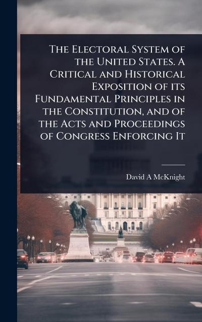 The Electoral System of the United States. A Critical and Historical Exposition of its Fundamental Principles in the Constitution, and of the Acts and Proceedings of Congress Enforcing It