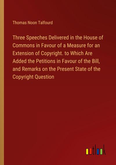 Three Speeches Delivered in the House of Commons in Favour of a Measure for an Extension of Copyright. to Which Are Added the Petitions in Favour of the Bill, and Remarks on the Present State of the Copyright Question
