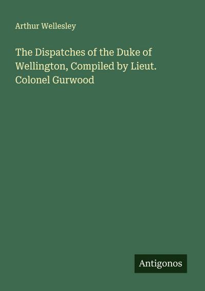 The Dispatches of the Duke of Wellington, Compiled by Lieut. Colonel Gurwood