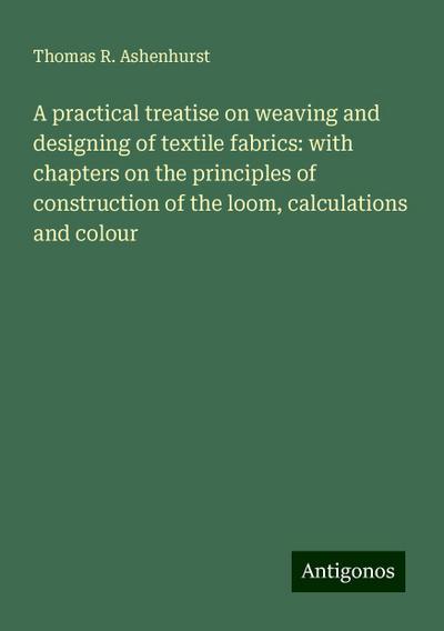 A practical treatise on weaving and designing of textile fabrics: with chapters on the principles of construction of the loom, calculations and colour
