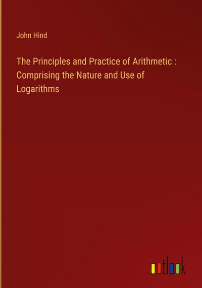 The Principles and Practice of Arithmetic : Comprising the Nature and Use of Logarithms