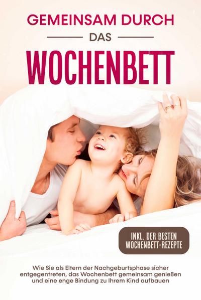 Gemeinsam durch das Wochenbett: Wie Sie als Eltern der Nachgeburtsphase sicher entgegentreten, das Wochenbett gemeinsam genießen und eine enge Bindung zu Ihrem Kind aufbauen - inkl. der besten Wochenbett-Rezepte