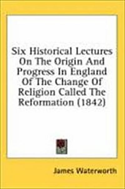 Six Historical Lectures On The Origin And Progress In England Of The Change Of Religion Called The Reformation (1842)