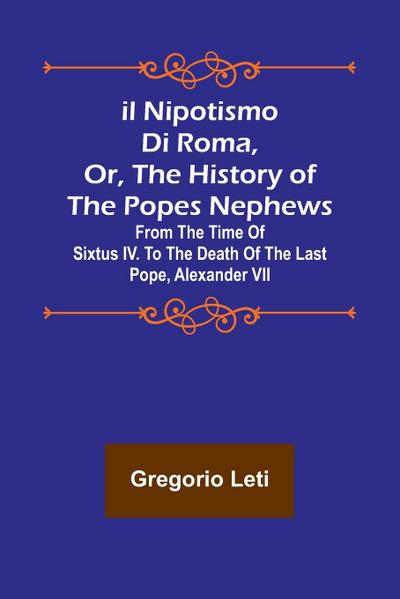 Il nipotismo di Roma, or, The History of the Popes Nephews ; from the time of Sixtus IV. to the death of the last Pope, Alexander VII
