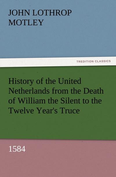 History of the United Netherlands from the Death of William the Silent to the Twelve Year's Truce, 1584 - John Lothrop Motley
