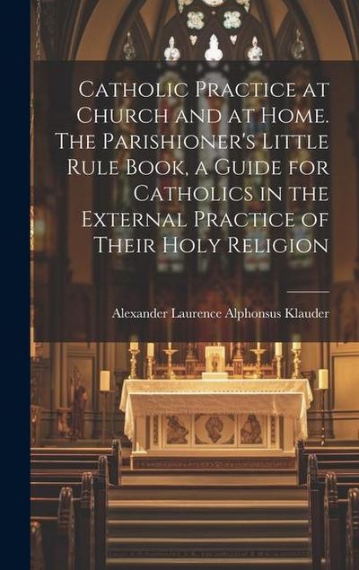Catholic Practice at Church and at Home. The Parishioner’s Little Rule Book, a Guide for Catholics in the External Practice of Their Holy Religion