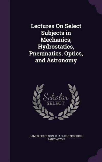 Lectures On Select Subjects in Mechanics, Hydrostatics, Pneumatics, Optics, and Astronomy
