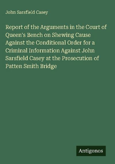 Report of the Arguments in the Court of Queen’s Bench on Shewing Cause Against the Conditional Order for a Criminal Information Against John Sarsfield Casey at the Prosecution of Patten Smith Bridge
