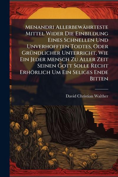 Menandri Allerbewährteste Mittel Wider Die Einbildung Eines Schnellen Und Unverhofften Todtes, Oder GrÃ1/4ndlicher Unterricht, Wie Ein Jeder Mensch Zu Aller Zeit Seinen Gott Solle Recht Erhörlich Um Ein Seliges Ende Bitten