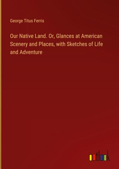 Our Native Land. Or, Glances at American Scenery and Places, with Sketches of Life and Adventure