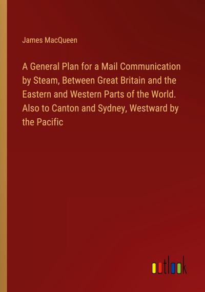 A General Plan for a Mail Communication by Steam, Between Great Britain and the Eastern and Western Parts of the World. Also to Canton and Sydney, Westward by the Pacific