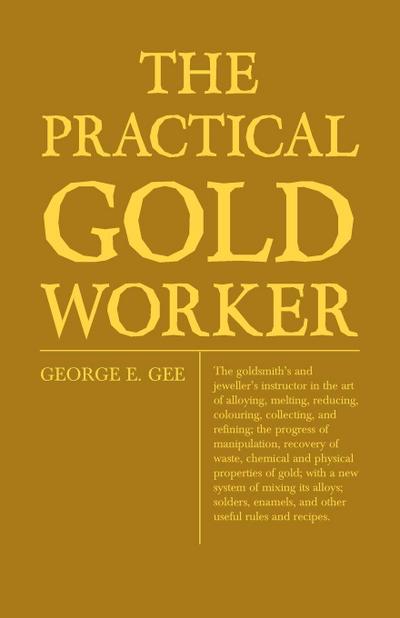 The Practical Gold-Worker, or, The Goldsmith’s and Jeweller’s Instructor in the Art of Alloying, Melting, Reducing, Colouring, Collecting, and Refining