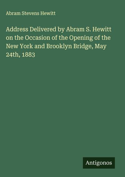 Address Delivered by Abram S. Hewitt on the Occasion of the Opening of the New York and Brooklyn Bridge, May 24th, 1883