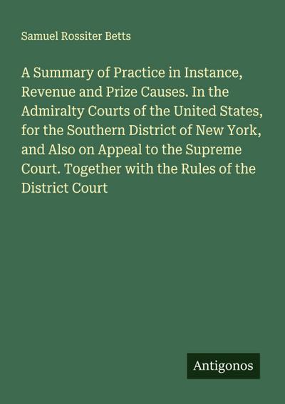 A Summary of Practice in Instance, Revenue and Prize Causes. In the Admiralty Courts of the United States, for the Southern District of New York, and Also on Appeal to the Supreme Court. Together with the Rules of the District Court