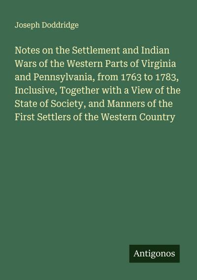 Notes on the Settlement and Indian Wars of the Western Parts of Virginia and Pennsylvania, from 1763 to 1783, Inclusive, Together with a View of the State of Society, and Manners of the First Settlers of the Western Country