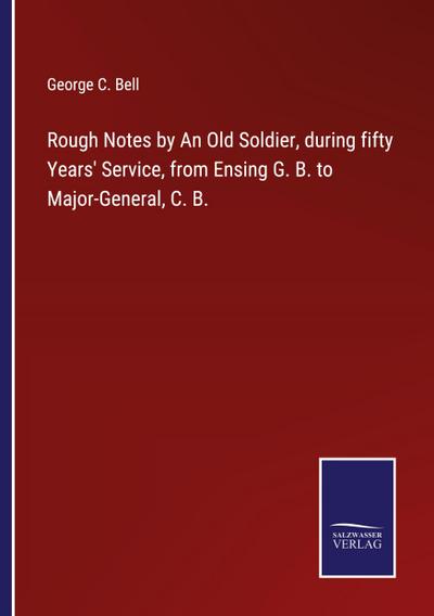 Rough Notes by An Old Soldier, during fifty Years’ Service, from Ensing G. B. to Major-General, C. B.
