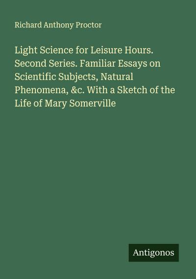 Light Science for Leisure Hours. Second Series. Familiar Essays on Scientific Subjects, Natural Phenomena, &c. With a Sketch of the Life of Mary Somerville