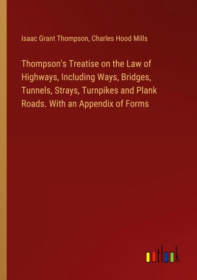 Thompson’s Treatise on the Law of Highways, Including Ways, Bridges, Tunnels, Strays, Turnpikes and Plank Roads. With an Appendix of Forms
