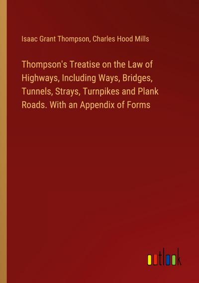 Thompson’s Treatise on the Law of Highways, Including Ways, Bridges, Tunnels, Strays, Turnpikes and Plank Roads. With an Appendix of Forms