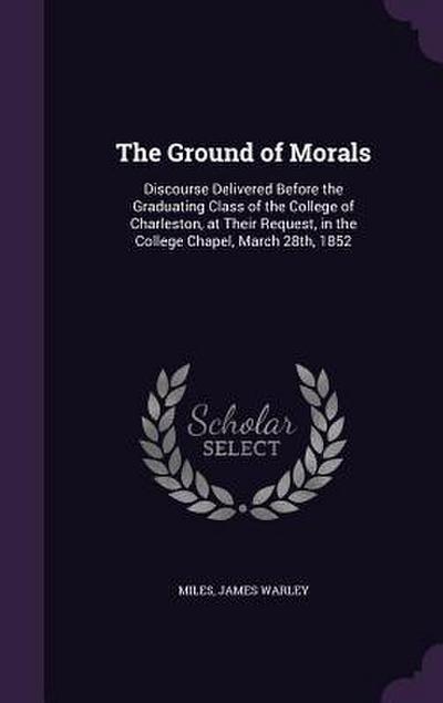 The Ground of Morals: Discourse Delivered Before the Graduating Class of the College of Charleston, at Their Request, in the College Chapel