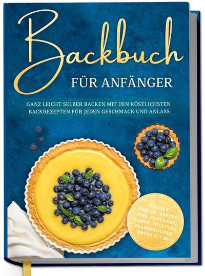 Backbuch für Anfänger: Ganz leicht selber backen mit den köstlichsten Backrezepten für jeden Geschmack und Anlass - Kuchen, Torten, Tartes, Pies, Cupcakes, Kekse, Soufflés, Flammkuchen, Brote u.v.m.