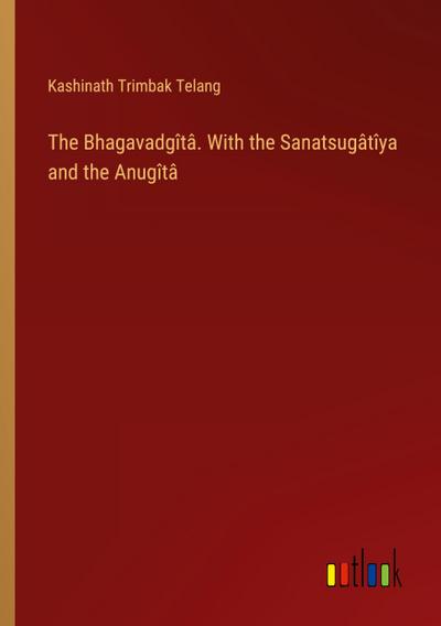 The Bhagavadgîtâ. With the Sanatsugâtîya and the Anugîtâ