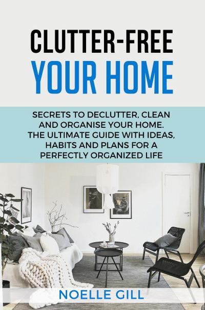 Clutter-Free Your Home: Secrets to Declutter, Clean and Organise Your Home. the Ultimate Guide with Ideas, Habits and Plans for a Perfectly Organized Life