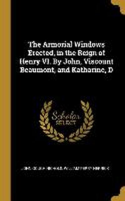 The Armorial Windows Erected, in the Reign of Henry VI. By John, Viscount Beaumont, and Katharine, D