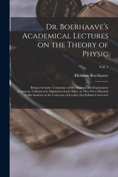 Dr. Boerhaave’s Academical Lectures on the Theory of Physic: Being a Genuine Translation of His Institutes and Explanatory Comment, Collated and Adjus